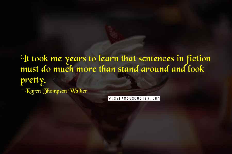 Karen Thompson Walker Quotes: It took me years to learn that sentences in fiction must do much more than stand around and look pretty.