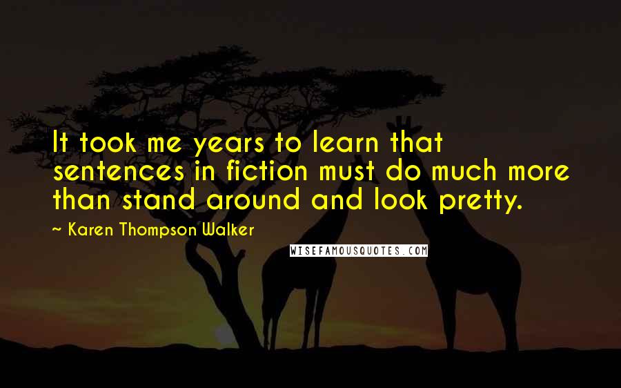 Karen Thompson Walker Quotes: It took me years to learn that sentences in fiction must do much more than stand around and look pretty.