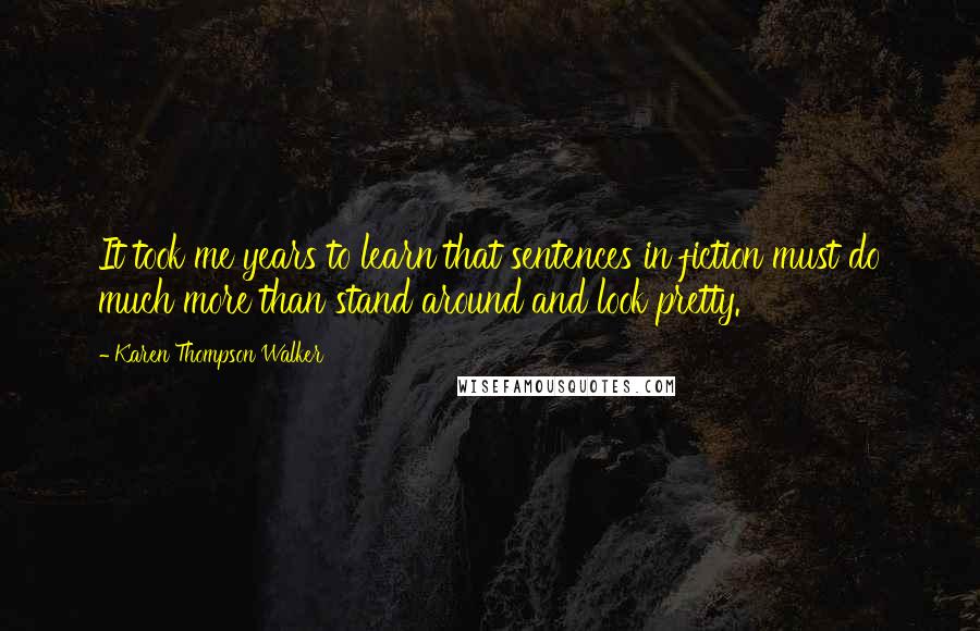 Karen Thompson Walker Quotes: It took me years to learn that sentences in fiction must do much more than stand around and look pretty.