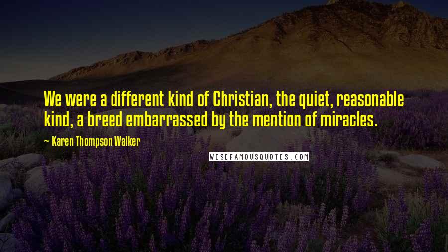 Karen Thompson Walker Quotes: We were a different kind of Christian, the quiet, reasonable kind, a breed embarrassed by the mention of miracles.