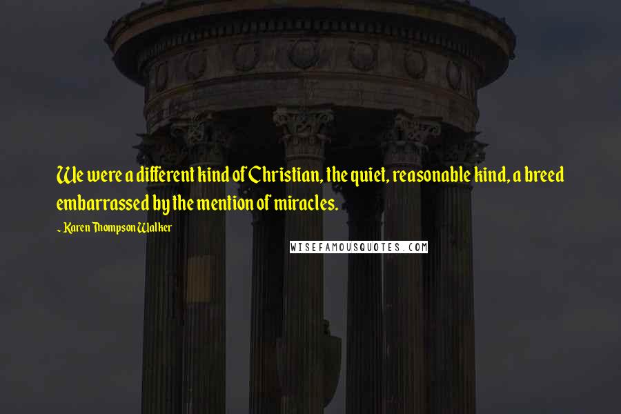 Karen Thompson Walker Quotes: We were a different kind of Christian, the quiet, reasonable kind, a breed embarrassed by the mention of miracles.