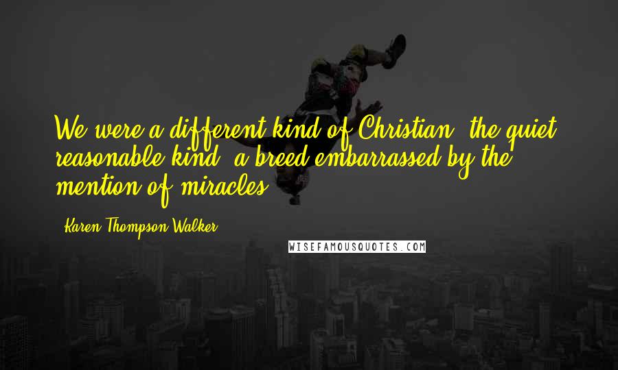 Karen Thompson Walker Quotes: We were a different kind of Christian, the quiet, reasonable kind, a breed embarrassed by the mention of miracles.