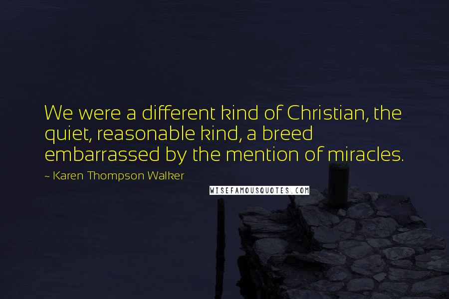 Karen Thompson Walker Quotes: We were a different kind of Christian, the quiet, reasonable kind, a breed embarrassed by the mention of miracles.