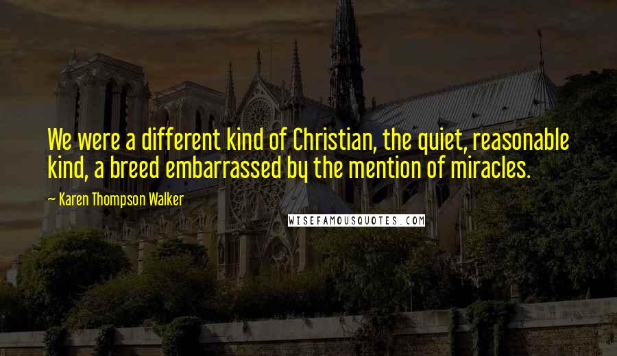 Karen Thompson Walker Quotes: We were a different kind of Christian, the quiet, reasonable kind, a breed embarrassed by the mention of miracles.