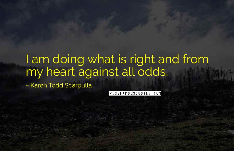 Karen Todd Scarpulla Quotes: I am doing what is right and from my heart against all odds.