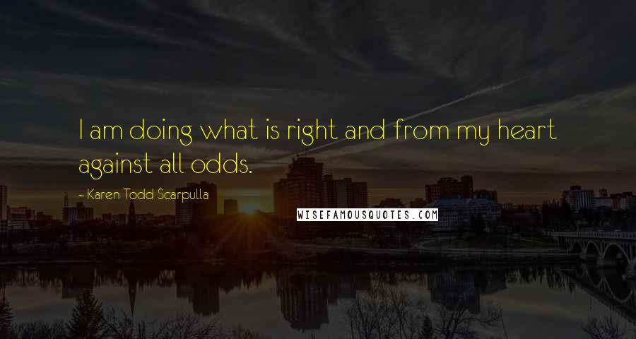 Karen Todd Scarpulla Quotes: I am doing what is right and from my heart against all odds.