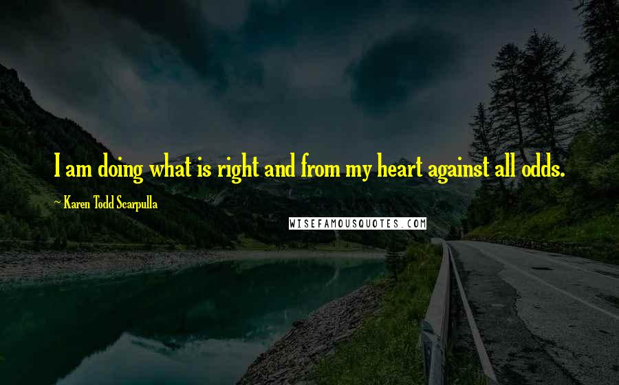 Karen Todd Scarpulla Quotes: I am doing what is right and from my heart against all odds.