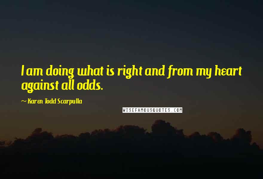 Karen Todd Scarpulla Quotes: I am doing what is right and from my heart against all odds.