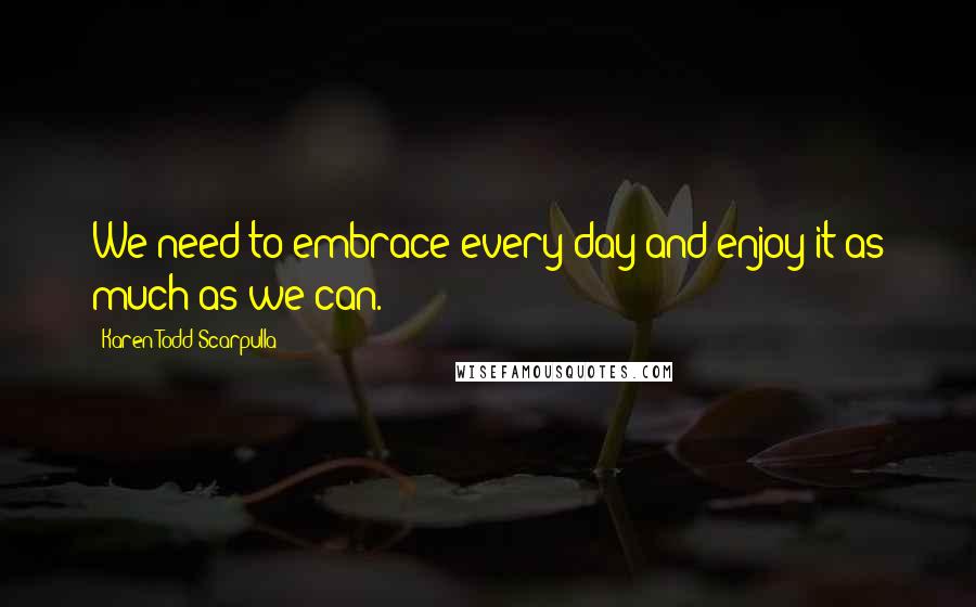 Karen Todd Scarpulla Quotes: We need to embrace every day and enjoy it as much as we can.