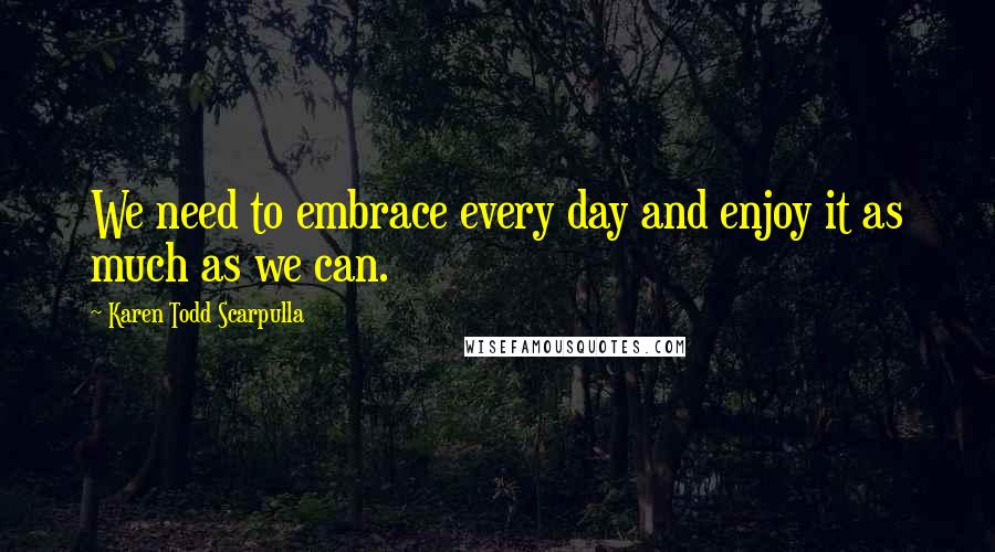 Karen Todd Scarpulla Quotes: We need to embrace every day and enjoy it as much as we can.