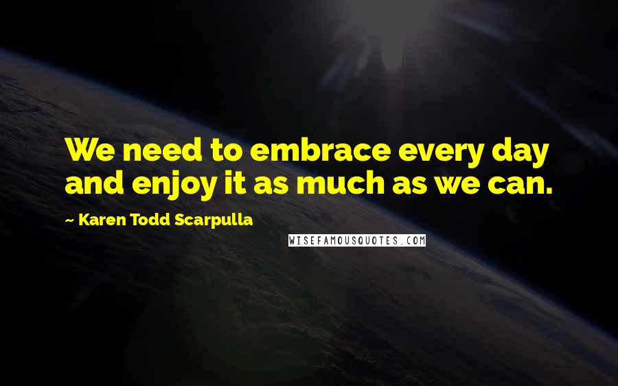 Karen Todd Scarpulla Quotes: We need to embrace every day and enjoy it as much as we can.