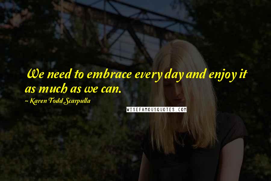 Karen Todd Scarpulla Quotes: We need to embrace every day and enjoy it as much as we can.