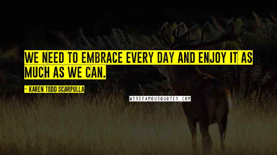 Karen Todd Scarpulla Quotes: We need to embrace every day and enjoy it as much as we can.