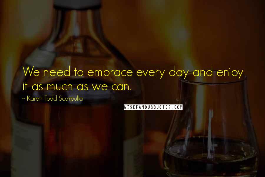 Karen Todd Scarpulla Quotes: We need to embrace every day and enjoy it as much as we can.