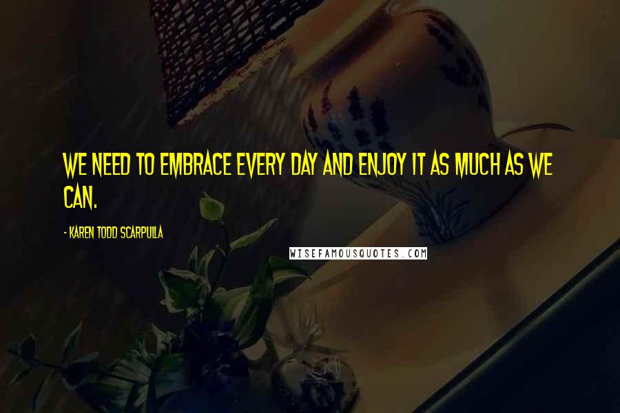 Karen Todd Scarpulla Quotes: We need to embrace every day and enjoy it as much as we can.