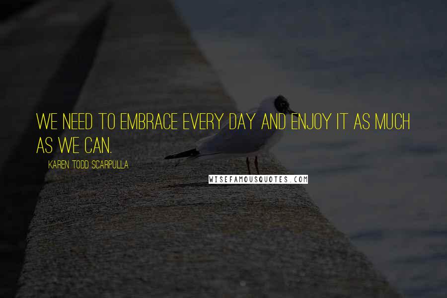 Karen Todd Scarpulla Quotes: We need to embrace every day and enjoy it as much as we can.