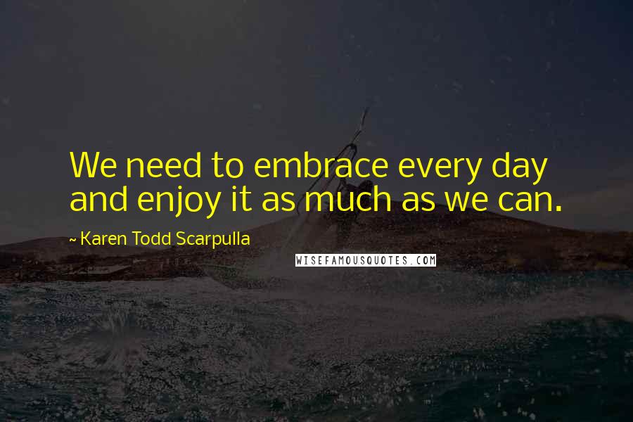 Karen Todd Scarpulla Quotes: We need to embrace every day and enjoy it as much as we can.