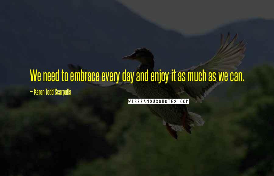 Karen Todd Scarpulla Quotes: We need to embrace every day and enjoy it as much as we can.