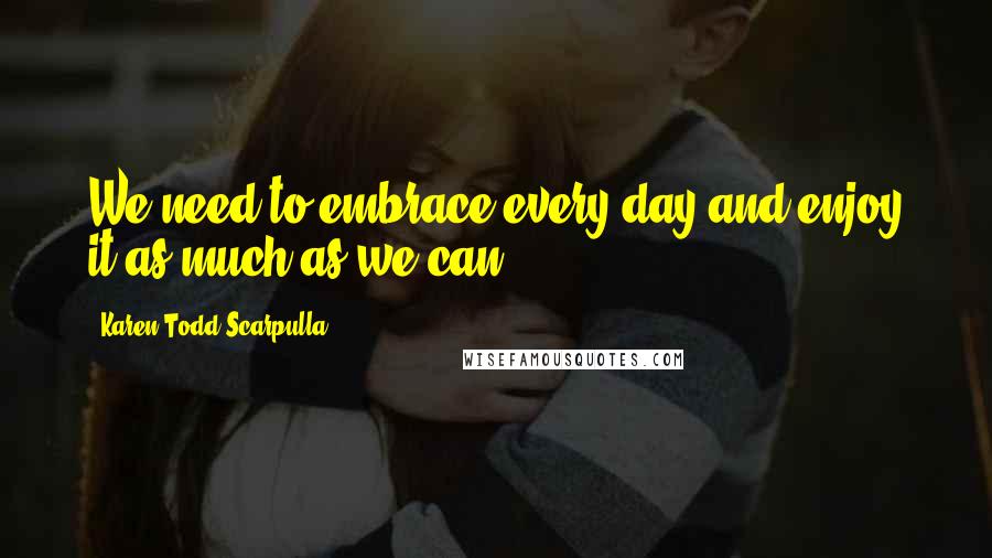 Karen Todd Scarpulla Quotes: We need to embrace every day and enjoy it as much as we can.