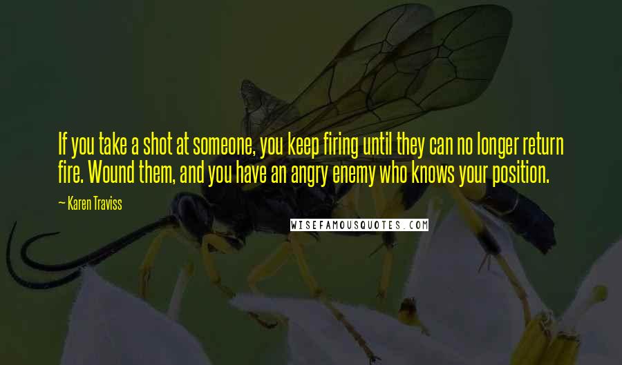 Karen Traviss Quotes: If you take a shot at someone, you keep firing until they can no longer return fire. Wound them, and you have an angry enemy who knows your position.