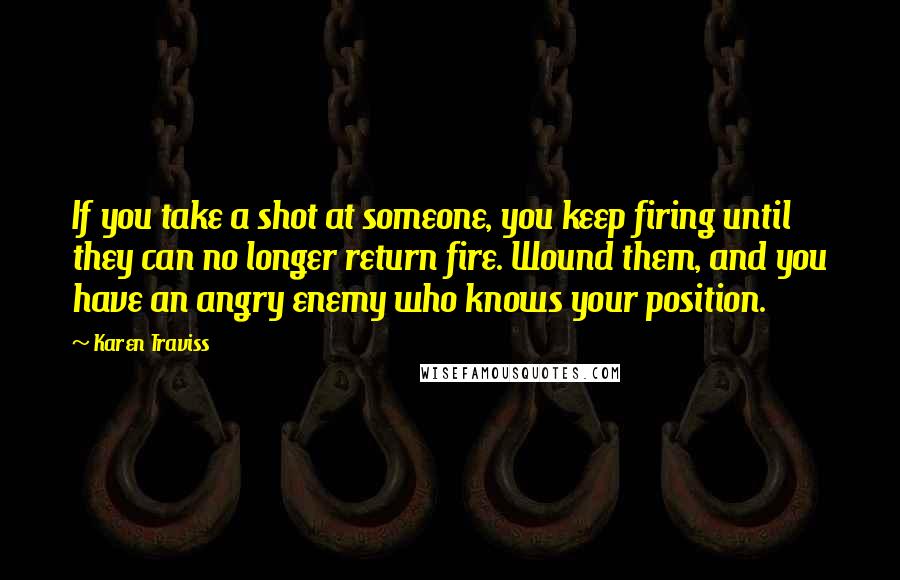 Karen Traviss Quotes: If you take a shot at someone, you keep firing until they can no longer return fire. Wound them, and you have an angry enemy who knows your position.