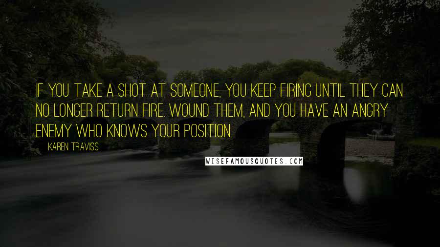 Karen Traviss Quotes: If you take a shot at someone, you keep firing until they can no longer return fire. Wound them, and you have an angry enemy who knows your position.