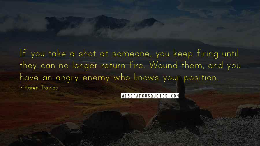 Karen Traviss Quotes: If you take a shot at someone, you keep firing until they can no longer return fire. Wound them, and you have an angry enemy who knows your position.