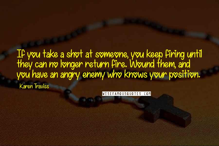 Karen Traviss Quotes: If you take a shot at someone, you keep firing until they can no longer return fire. Wound them, and you have an angry enemy who knows your position.