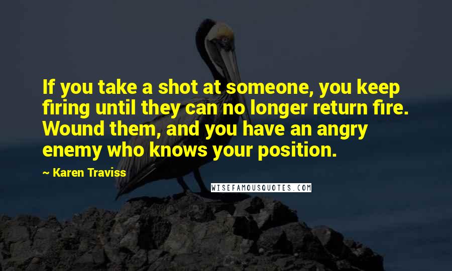 Karen Traviss Quotes: If you take a shot at someone, you keep firing until they can no longer return fire. Wound them, and you have an angry enemy who knows your position.