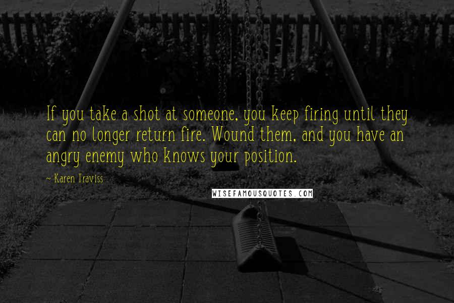 Karen Traviss Quotes: If you take a shot at someone, you keep firing until they can no longer return fire. Wound them, and you have an angry enemy who knows your position.