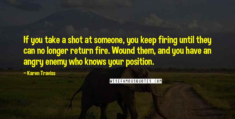 Karen Traviss Quotes: If you take a shot at someone, you keep firing until they can no longer return fire. Wound them, and you have an angry enemy who knows your position.