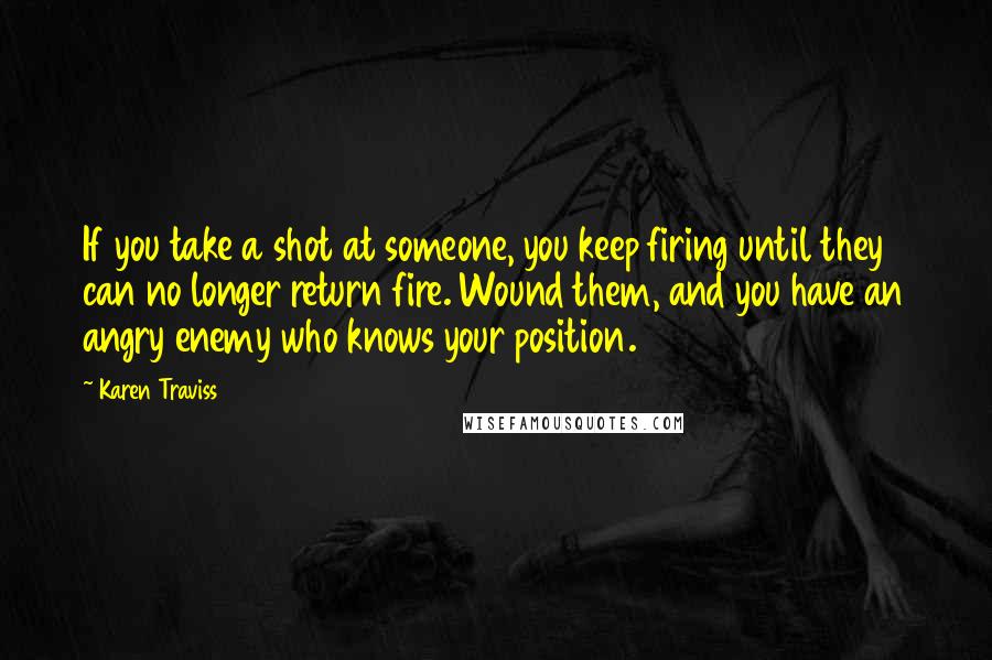 Karen Traviss Quotes: If you take a shot at someone, you keep firing until they can no longer return fire. Wound them, and you have an angry enemy who knows your position.