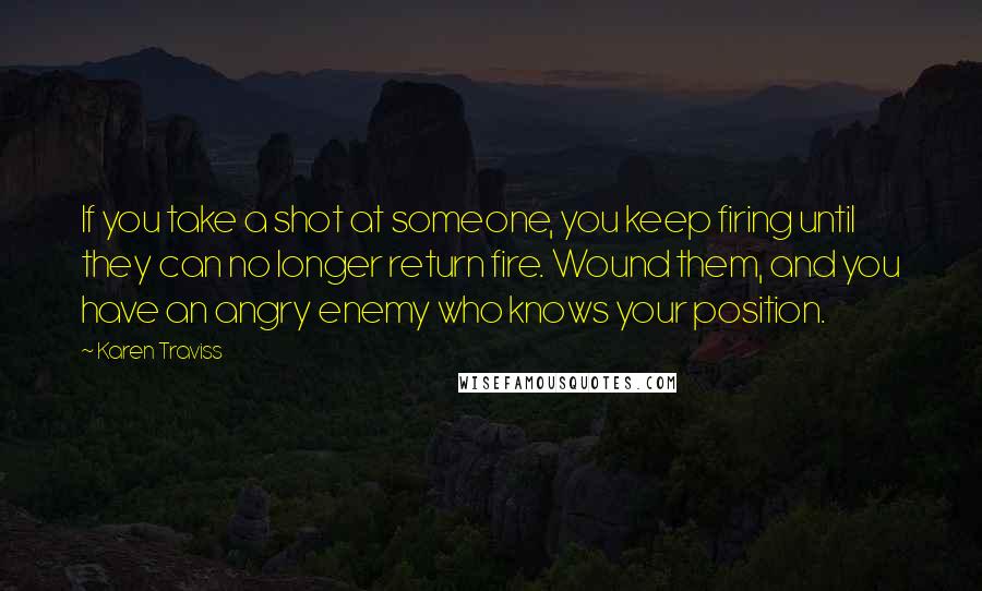 Karen Traviss Quotes: If you take a shot at someone, you keep firing until they can no longer return fire. Wound them, and you have an angry enemy who knows your position.