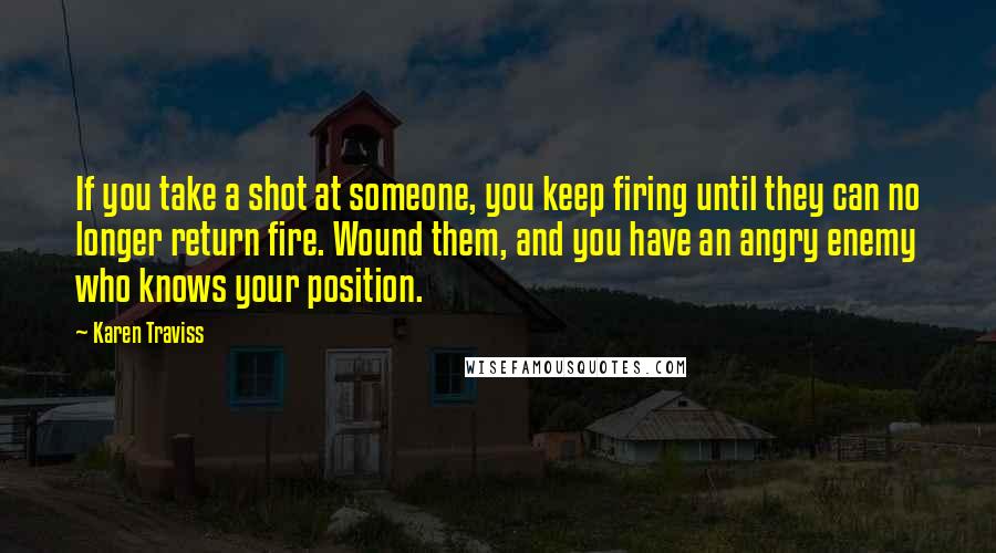 Karen Traviss Quotes: If you take a shot at someone, you keep firing until they can no longer return fire. Wound them, and you have an angry enemy who knows your position.