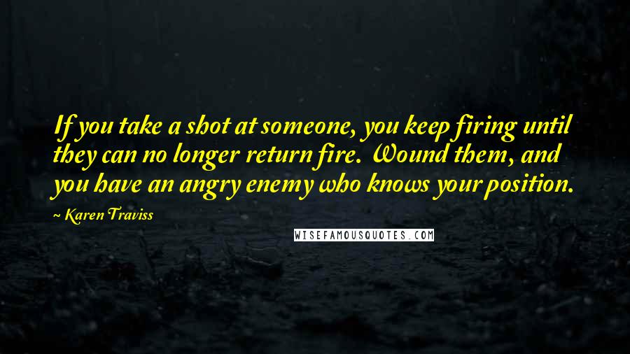 Karen Traviss Quotes: If you take a shot at someone, you keep firing until they can no longer return fire. Wound them, and you have an angry enemy who knows your position.