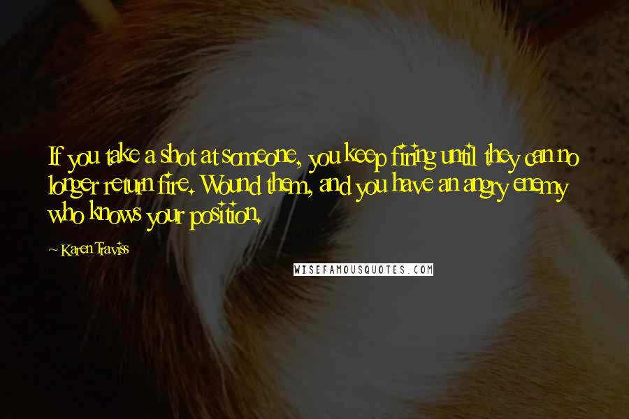 Karen Traviss Quotes: If you take a shot at someone, you keep firing until they can no longer return fire. Wound them, and you have an angry enemy who knows your position.