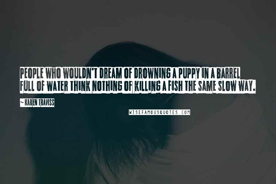 Karen Traviss Quotes: People who wouldn't dream of drowning a puppy in a barrel full of water think nothing of killing a fish the same slow way.