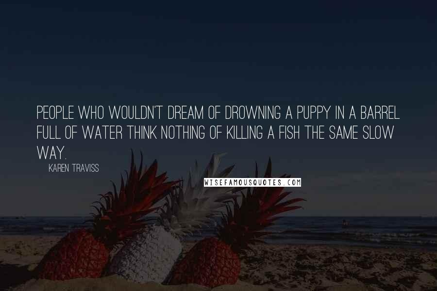 Karen Traviss Quotes: People who wouldn't dream of drowning a puppy in a barrel full of water think nothing of killing a fish the same slow way.