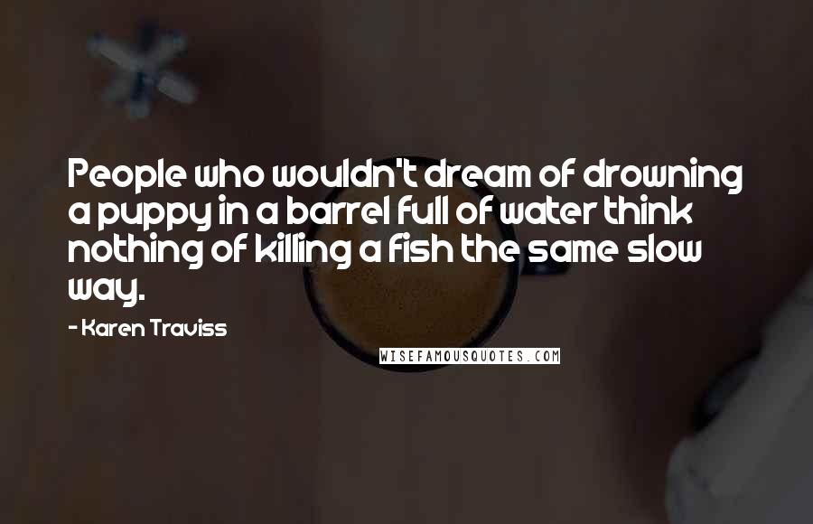 Karen Traviss Quotes: People who wouldn't dream of drowning a puppy in a barrel full of water think nothing of killing a fish the same slow way.