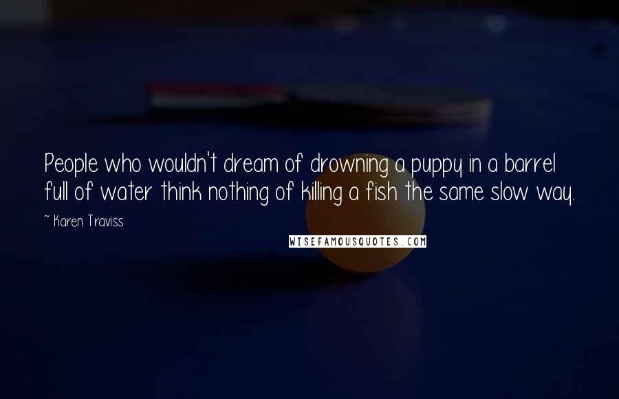 Karen Traviss Quotes: People who wouldn't dream of drowning a puppy in a barrel full of water think nothing of killing a fish the same slow way.