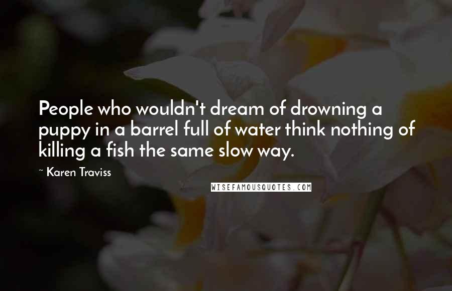 Karen Traviss Quotes: People who wouldn't dream of drowning a puppy in a barrel full of water think nothing of killing a fish the same slow way.