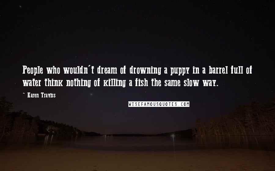 Karen Traviss Quotes: People who wouldn't dream of drowning a puppy in a barrel full of water think nothing of killing a fish the same slow way.