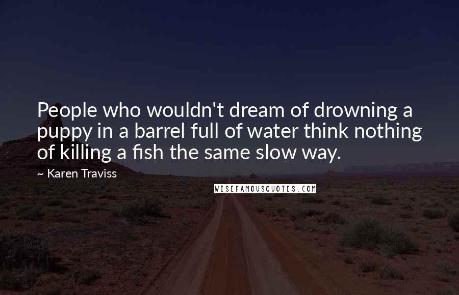 Karen Traviss Quotes: People who wouldn't dream of drowning a puppy in a barrel full of water think nothing of killing a fish the same slow way.