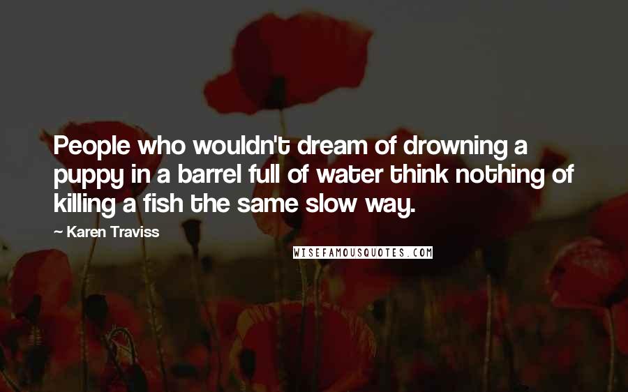 Karen Traviss Quotes: People who wouldn't dream of drowning a puppy in a barrel full of water think nothing of killing a fish the same slow way.