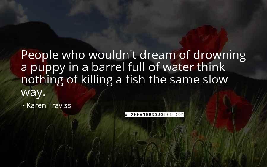 Karen Traviss Quotes: People who wouldn't dream of drowning a puppy in a barrel full of water think nothing of killing a fish the same slow way.