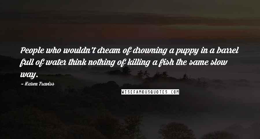 Karen Traviss Quotes: People who wouldn't dream of drowning a puppy in a barrel full of water think nothing of killing a fish the same slow way.