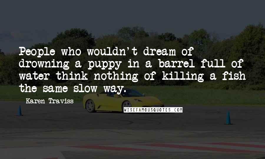 Karen Traviss Quotes: People who wouldn't dream of drowning a puppy in a barrel full of water think nothing of killing a fish the same slow way.