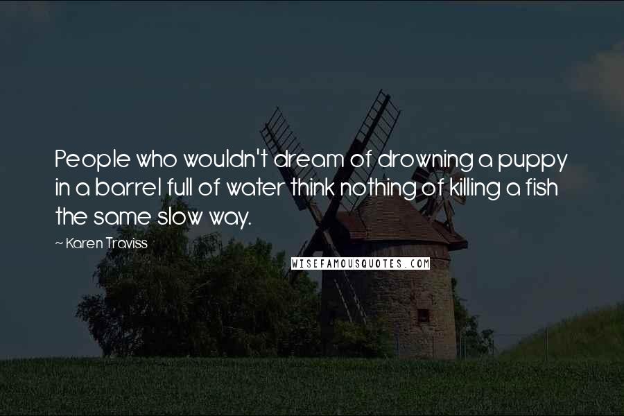 Karen Traviss Quotes: People who wouldn't dream of drowning a puppy in a barrel full of water think nothing of killing a fish the same slow way.