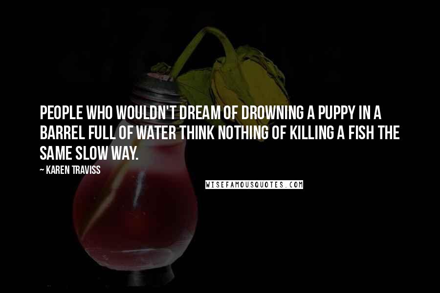 Karen Traviss Quotes: People who wouldn't dream of drowning a puppy in a barrel full of water think nothing of killing a fish the same slow way.