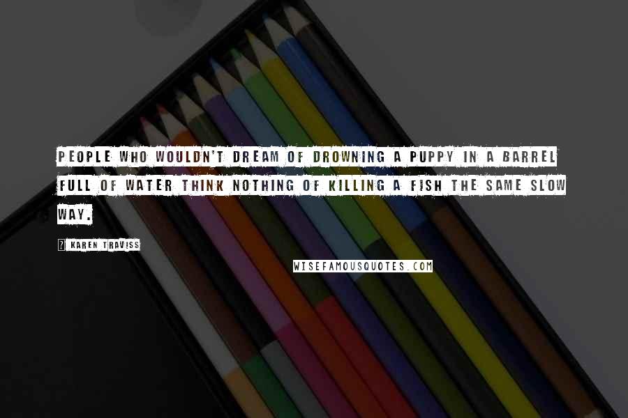 Karen Traviss Quotes: People who wouldn't dream of drowning a puppy in a barrel full of water think nothing of killing a fish the same slow way.